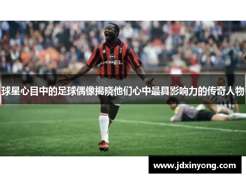 球星心目中的足球偶像揭晓他们心中最具影响力的传奇人物