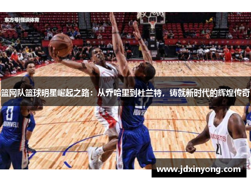 篮网队篮球明星崛起之路：从乔哈里到杜兰特，铸就新时代的辉煌传奇