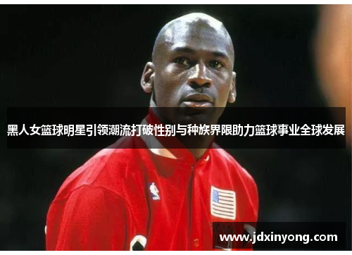 黑人女篮球明星引领潮流打破性别与种族界限助力篮球事业全球发展